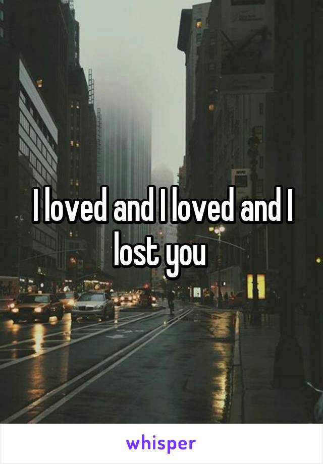 I loved and I loved and I lost you 