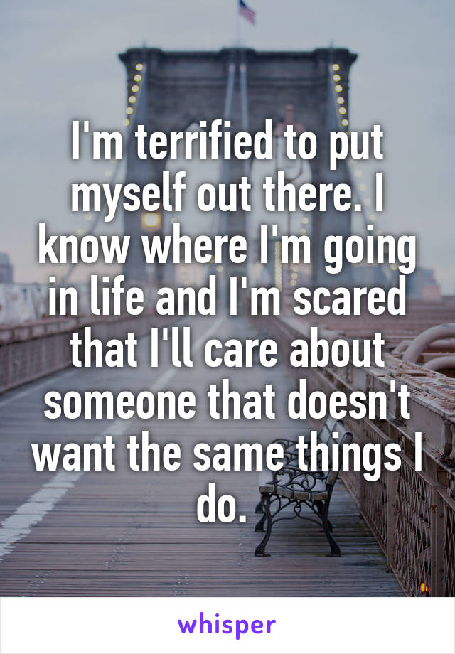 I'm terrified to put myself out there. I know where I'm going in life and I'm scared that I'll care about someone that doesn't want the same things I do. 