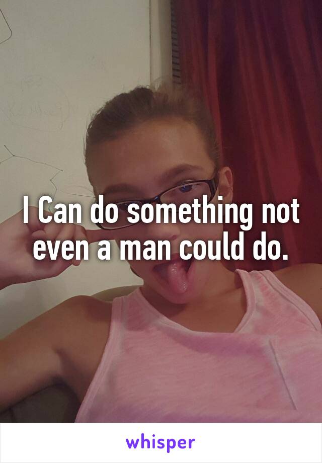 I Can do something not even a man could do.