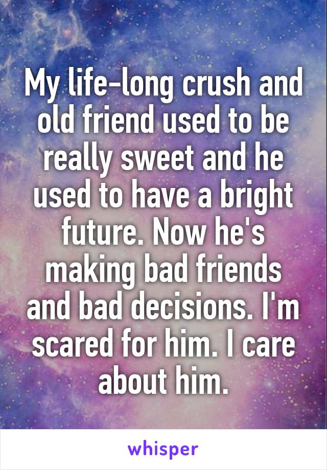 My life-long crush and old friend used to be really sweet and he used to have a bright future. Now he's making bad friends and bad decisions. I'm scared for him. I care about him.
