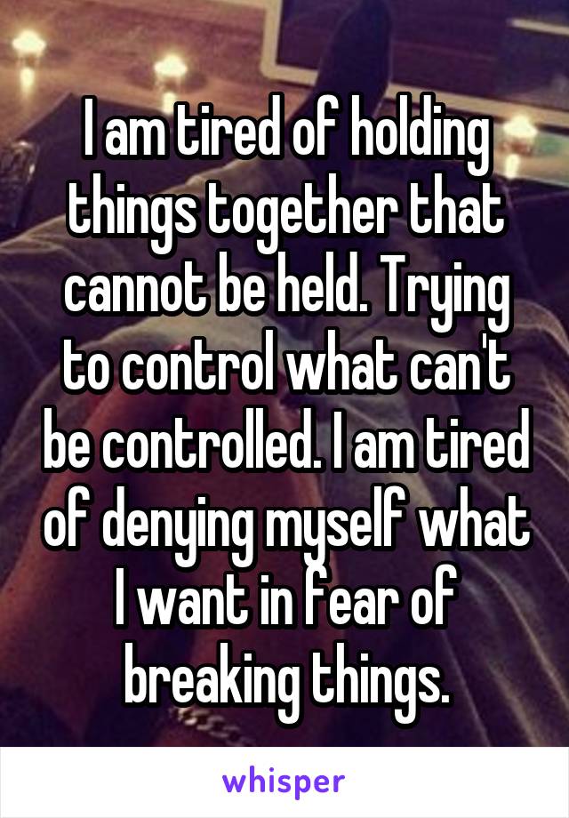 I am tired of holding things together that cannot be held. Trying to control what can't be controlled. I am tired of denying myself what I want in fear of breaking things.