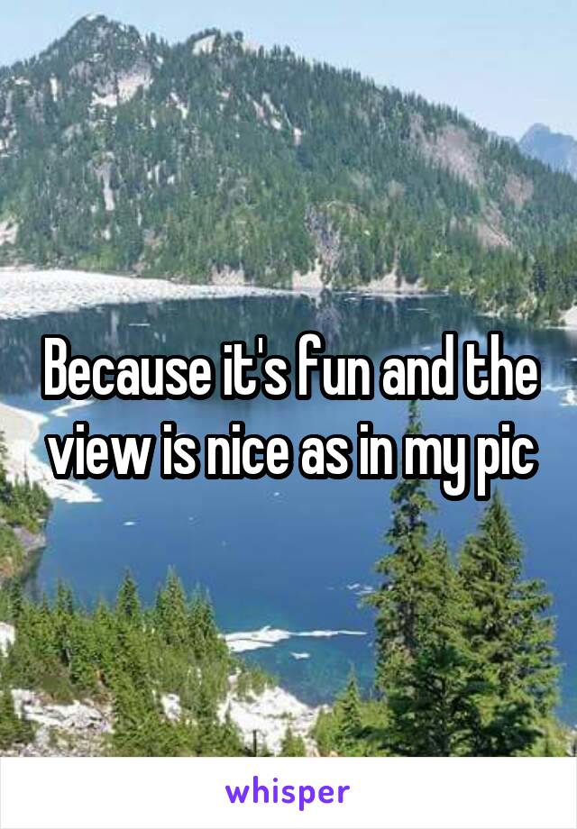 Because it's fun and the view is nice as in my pic