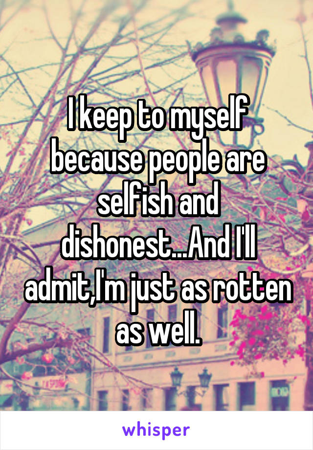 I keep to myself because people are selfish and dishonest...And I'll admit,I'm just as rotten as well.