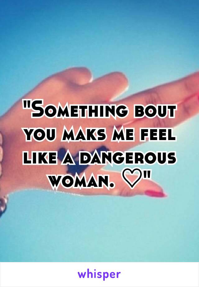 "Something bout you maks me feel like a dangerous woman. ♡"