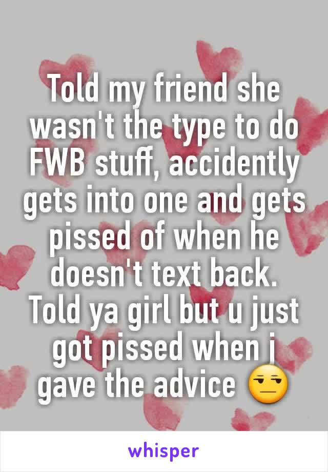 Told my friend she wasn't the type to do FWB stuff, accidently gets into one and gets pissed of when he doesn't text back. Told ya girl but u just got pissed when j gave the advice 😒