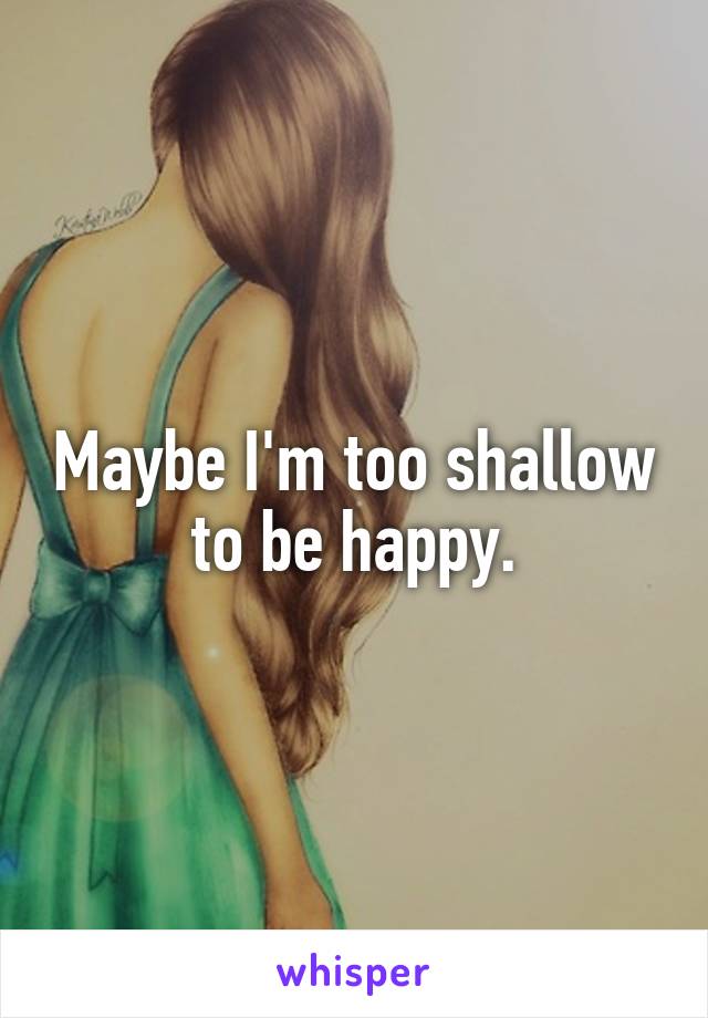 Maybe I'm too shallow to be happy.
