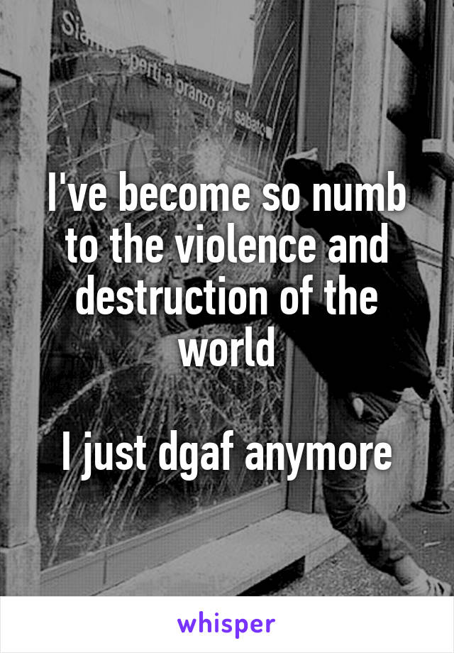 I've become so numb to the violence and destruction of the world

I just dgaf anymore