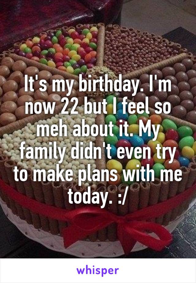 It's my birthday. I'm now 22 but I feel so meh about it. My family didn't even try to make plans with me today. :/
