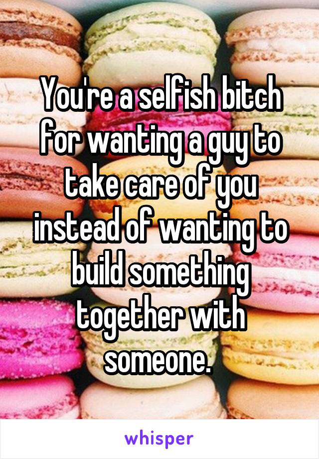 You're a selfish bitch for wanting a guy to take care of you instead of wanting to build something together with someone. 