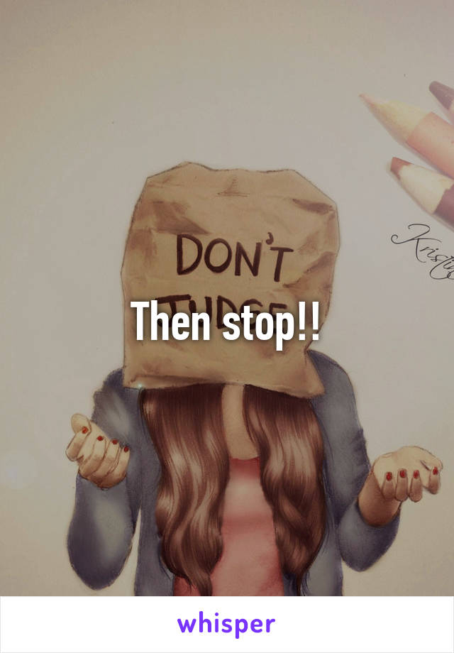 Then stop!!