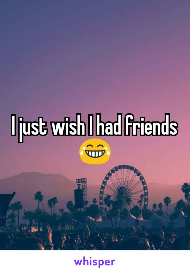 I just wish I had friends 😂
