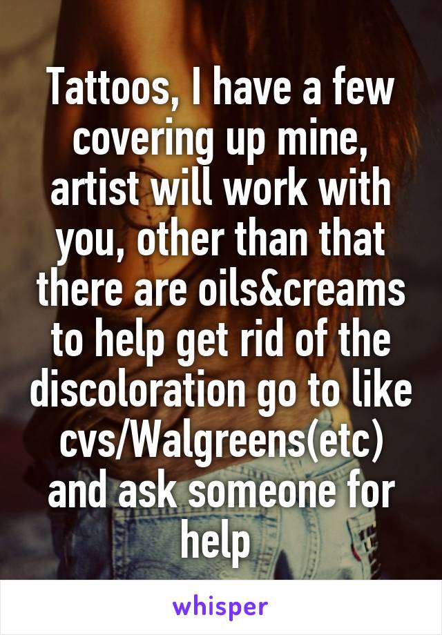 Tattoos, I have a few covering up mine, artist will work with you, other than that there are oils&creams to help get rid of the discoloration go to like cvs/Walgreens(etc) and ask someone for help 
