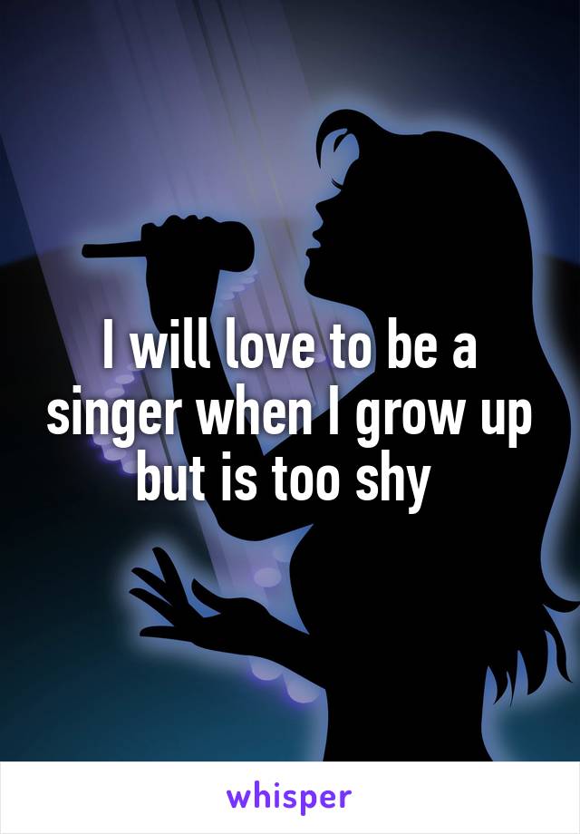 I will love to be a singer when I grow up but is too shy 