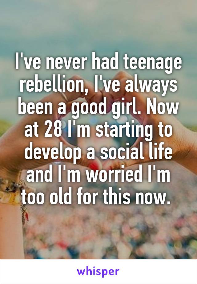 I've never had teenage rebellion, I've always been a good girl. Now at 28 I'm starting to develop a social life and I'm worried I'm too old for this now. 
