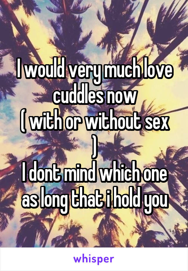 I would very much love cuddles now
( with or without sex )
I dont mind which one as long that i hold you