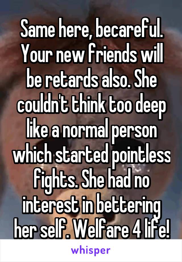 Same here, becareful. Your new friends will be retards also. She couldn't think too deep like a normal person which started pointless fights. She had no interest in bettering her self. Welfare 4 life!