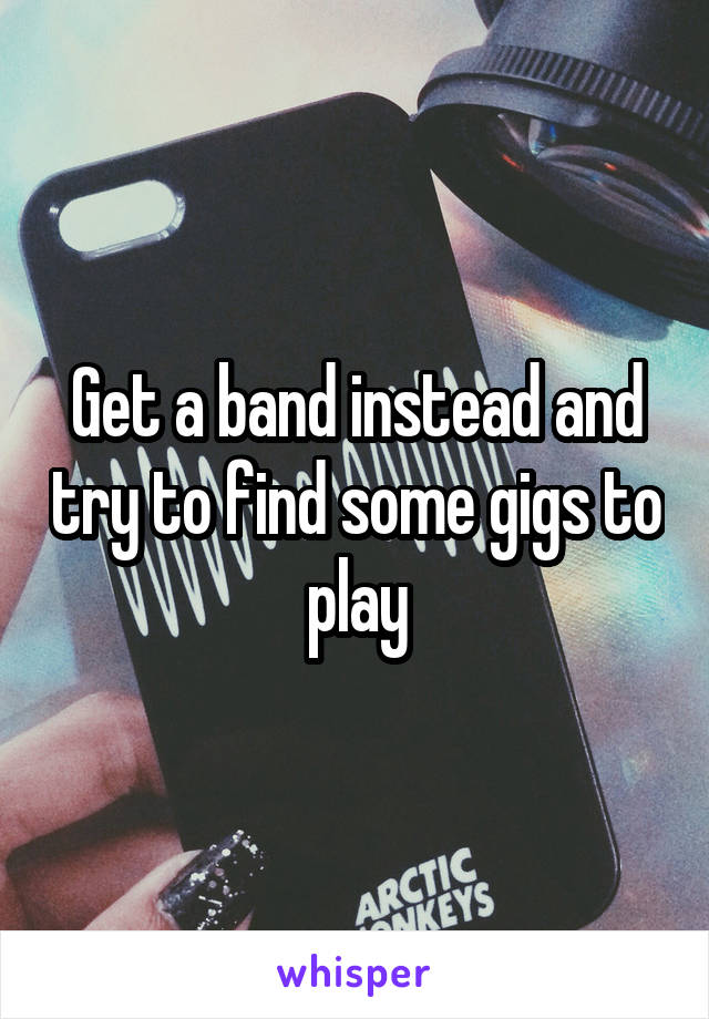 Get a band instead and try to find some gigs to play