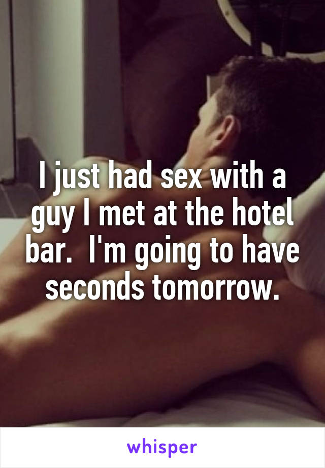I just had sex with a guy I met at the hotel bar.  I'm going to have seconds tomorrow.