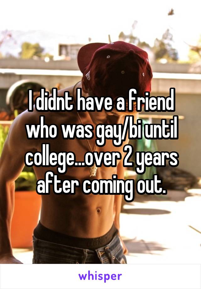 I didnt have a friend who was gay/bi until college...over 2 years after coming out.