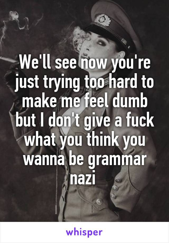 We'll see now you're just trying too hard to make me feel dumb but I don't give a fuck what you think you wanna be grammar nazi 