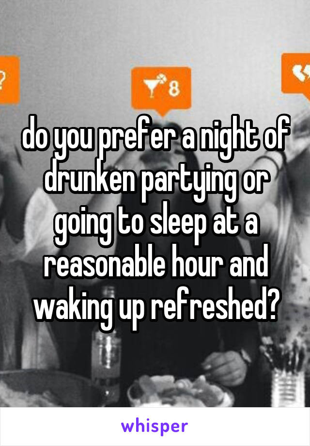 do you prefer a night of drunken partying or going to sleep at a reasonable hour and waking up refreshed?