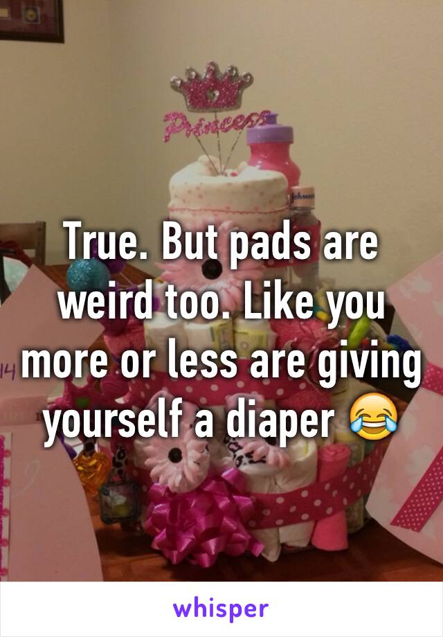 True. But pads are weird too. Like you more or less are giving yourself a diaper 😂