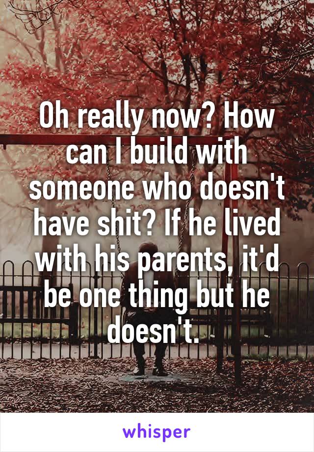 Oh really now? How can I build with someone who doesn't have shit? If he lived with his parents, it'd be one thing but he doesn't. 