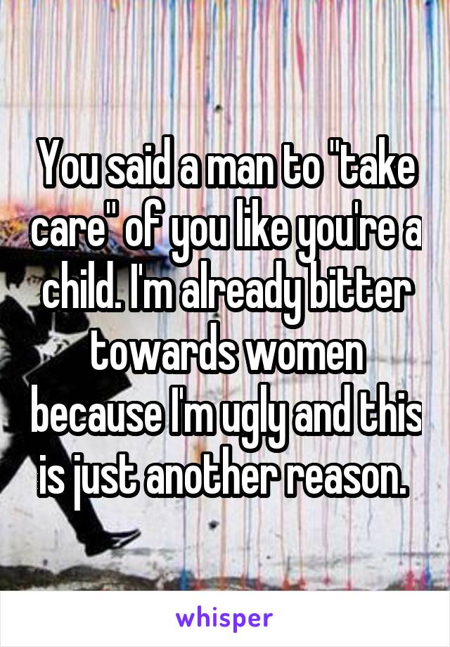 You said a man to "take care" of you like you're a child. I'm already bitter towards women because I'm ugly and this is just another reason. 