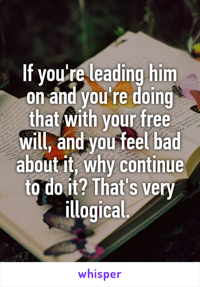 If you're leading him on and you're doing that with your free will, and you feel bad about it, why continue to do it? That's very illogical. 