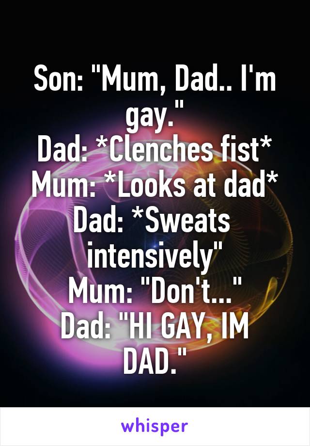 Son: "Mum, Dad.. I'm gay."
Dad: *Clenches fist*
Mum: *Looks at dad*
Dad: *Sweats 
intensively"
Mum: "Don't..."
Dad: "HI GAY, IM DAD."