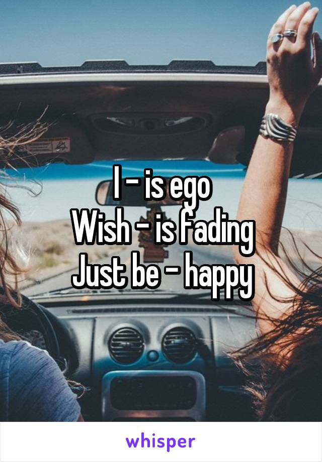 I - is ego
Wish - is fading
Just be - happy