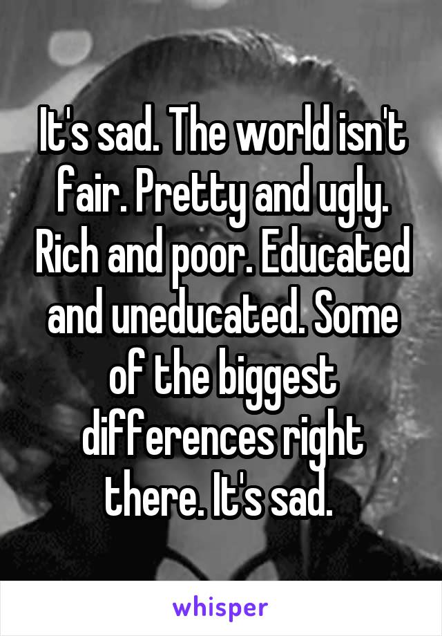 It's sad. The world isn't fair. Pretty and ugly. Rich and poor. Educated and uneducated. Some of the biggest differences right there. It's sad. 