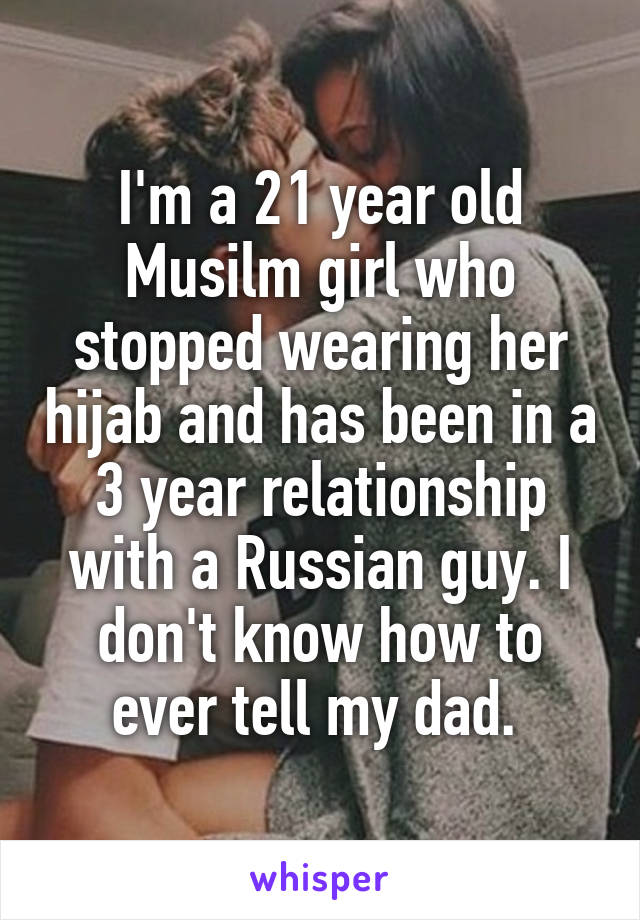 I'm a 21 year old Musilm girl who stopped wearing her hijab and has been in a 3 year relationship with a Russian guy. I don't know how to ever tell my dad. 