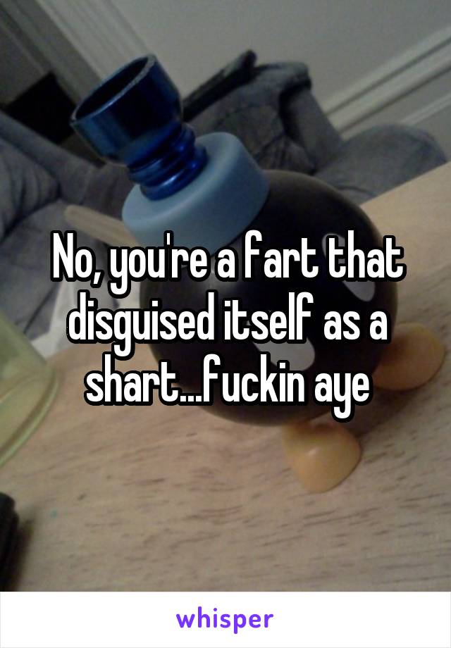 No, you're a fart that disguised itself as a shart...fuckin aye