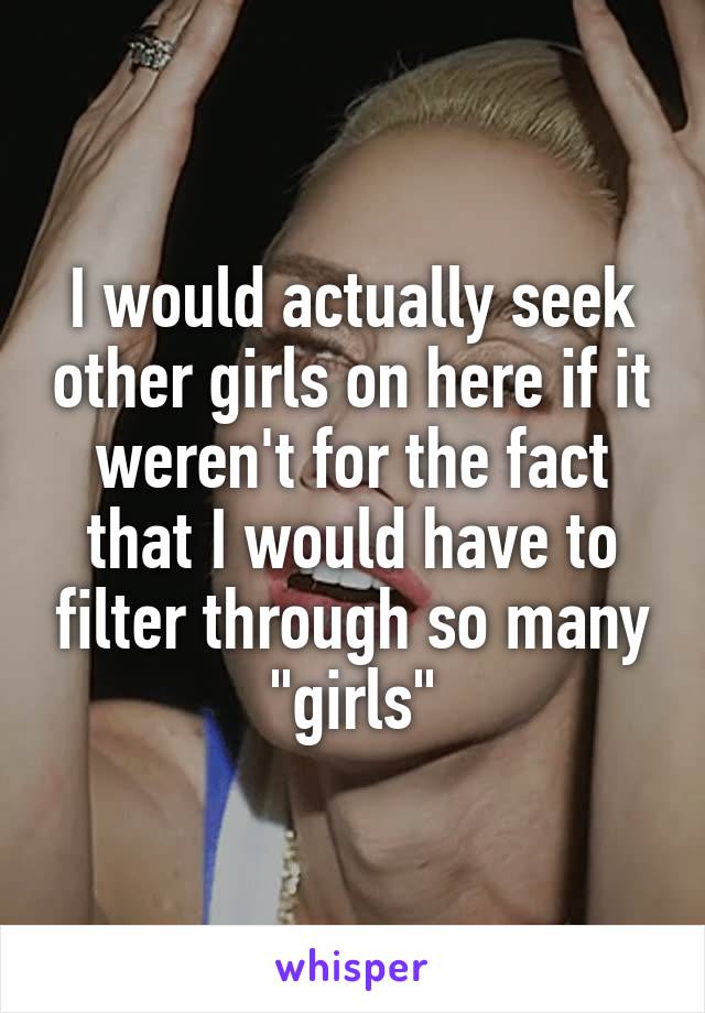 I would actually seek other girls on here if it weren't for the fact that I would have to filter through so many "girls"