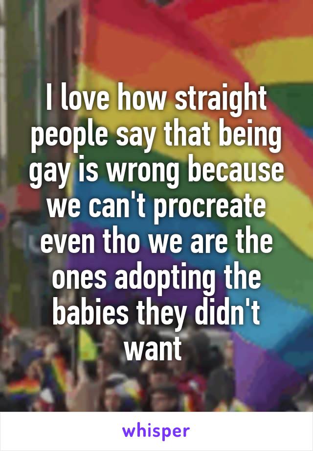 I love how straight people say that being gay is wrong because we can't procreate even tho we are the ones adopting the babies they didn't want 