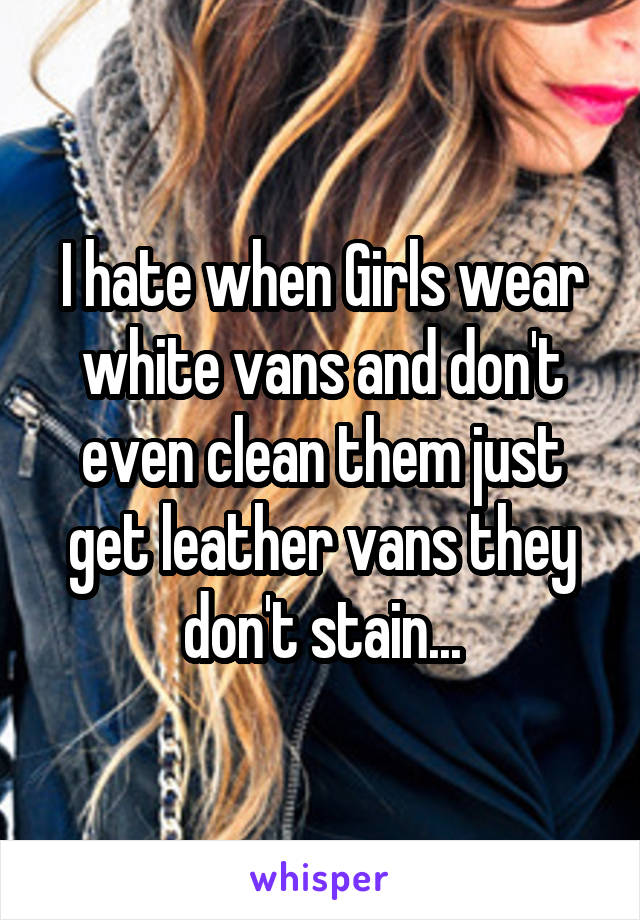 I hate when Girls wear white vans and don't even clean them just get leather vans they don't stain...