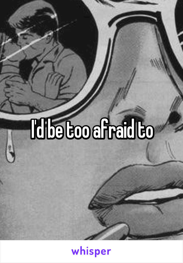 I'd be too afraid to