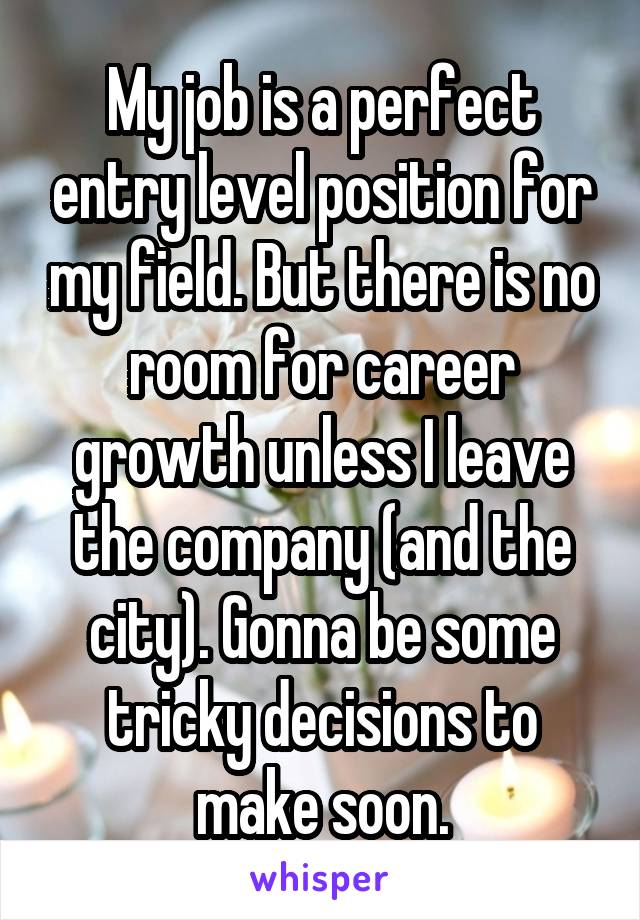My job is a perfect entry level position for my field. But there is no room for career growth unless I leave the company (and the city). Gonna be some tricky decisions to make soon.