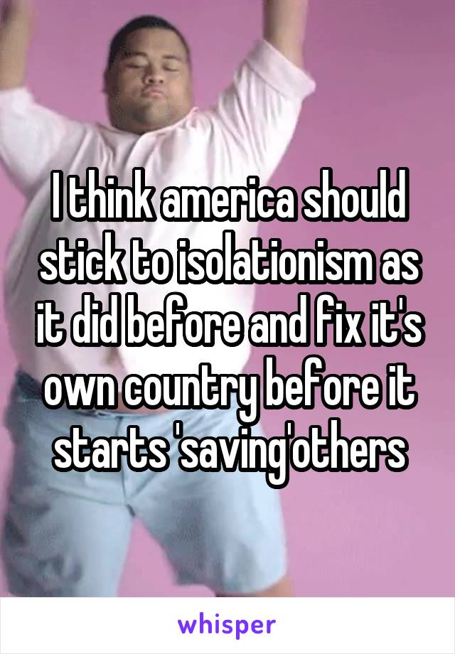 I think america should stick to isolationism as it did before and fix it's own country before it starts 'saving'others