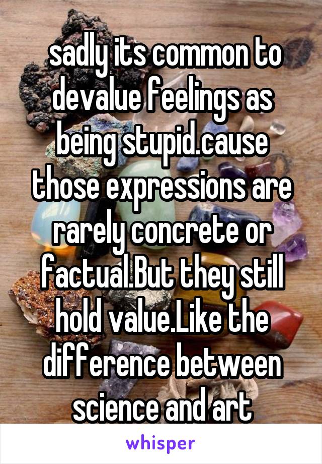  sadly its common to devalue feelings as being stupid.cause those expressions are rarely concrete or factual.But they still hold value.Like the difference between science and art