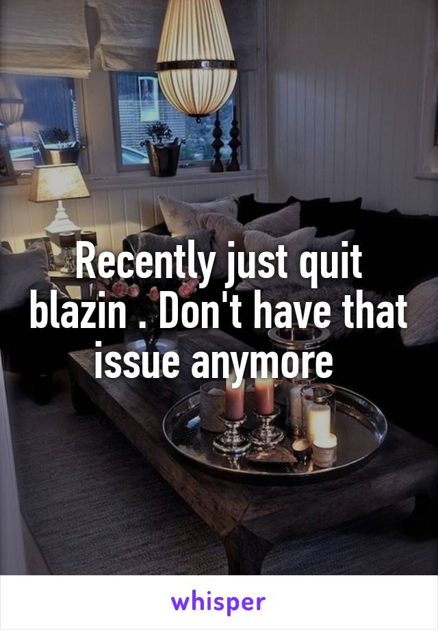 Recently just quit blazin . Don't have that issue anymore 