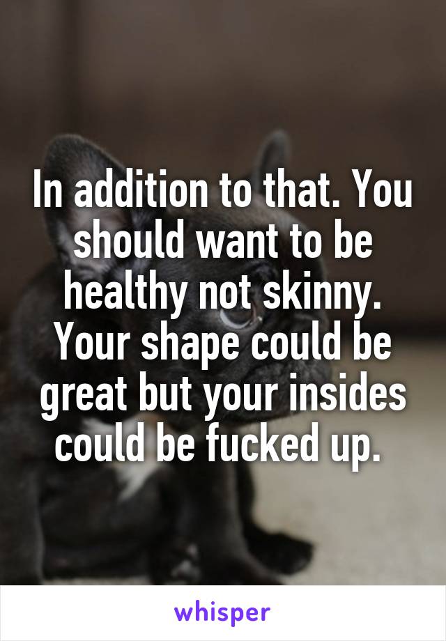 In addition to that. You should want to be healthy not skinny. Your shape could be great but your insides could be fucked up. 