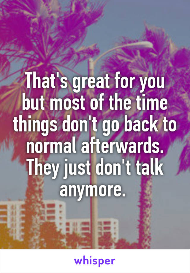 That's great for you but most of the time things don't go back to normal afterwards. They just don't talk anymore. 