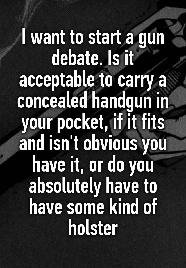 I want to start a gun debate. Is it acceptable to carry a concealed handgun in your pocket, if it fits and isn't obvious you have it, or do you absolutely have to have some kind of holster