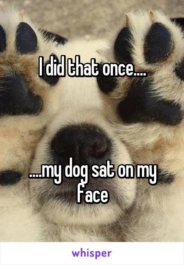 I did that once....



....my dog sat on my face