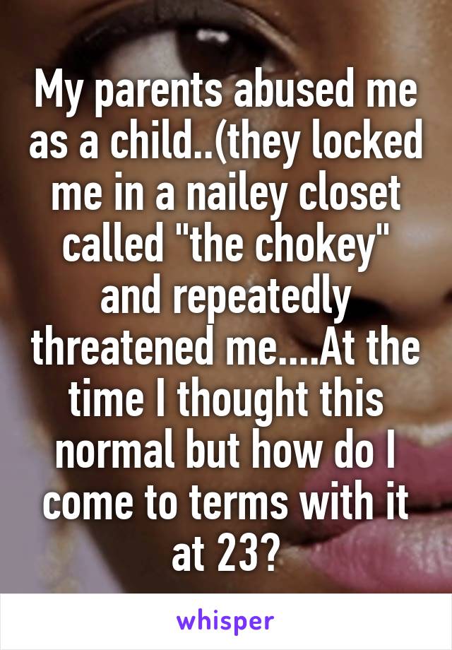 My parents abused me as a child..(they locked me in a nailey closet called "the chokey" and repeatedly threatened me....At the time I thought this normal but how do I come to terms with it at 23?