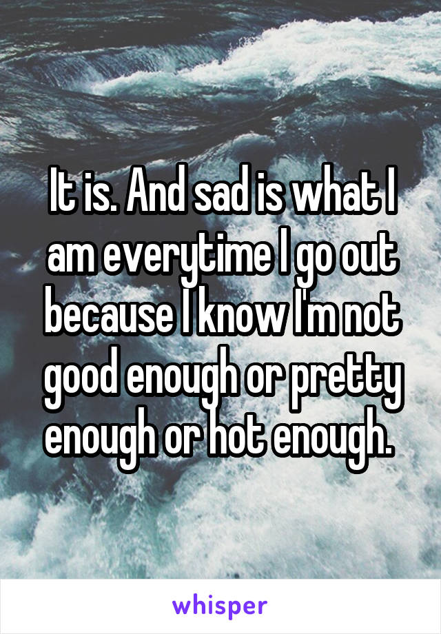 It is. And sad is what I am everytime I go out because I know I'm not good enough or pretty enough or hot enough. 