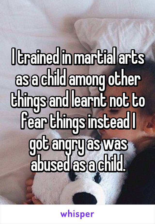I trained in martial arts as a child among other things and learnt not to fear things instead I got angry as was abused as a child.