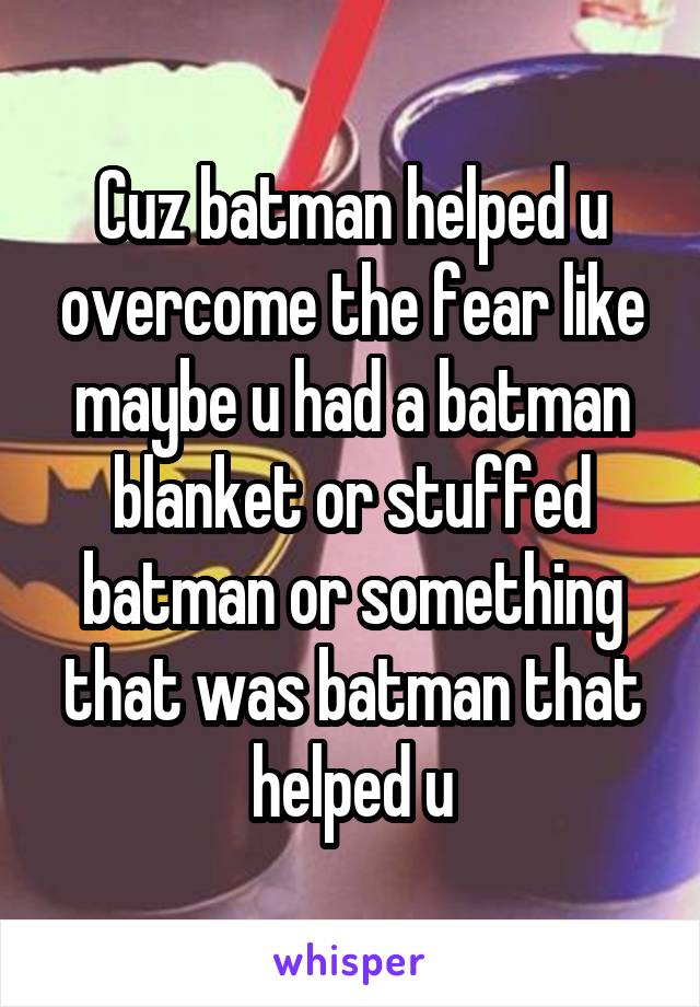 Cuz batman helped u overcome the fear like maybe u had a batman blanket or stuffed batman or something that was batman that helped u